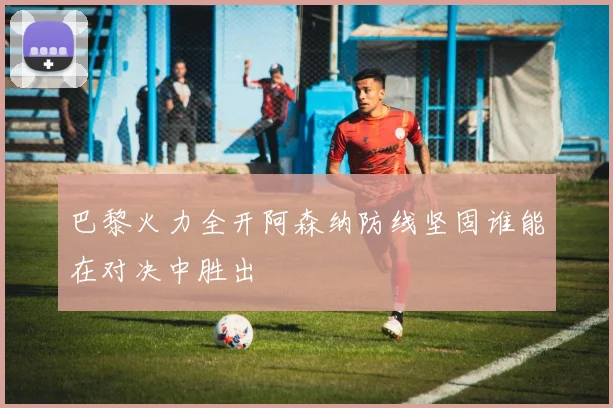 巴黎火力全开阿森纳防线坚固谁能在对决中胜出
