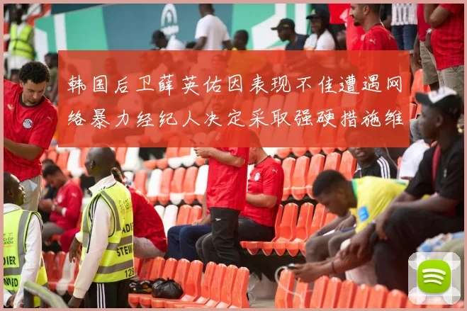 韩国后卫薛英佑因表现不佳遭遇网络暴力经纪人决定采取强硬措施维护权益