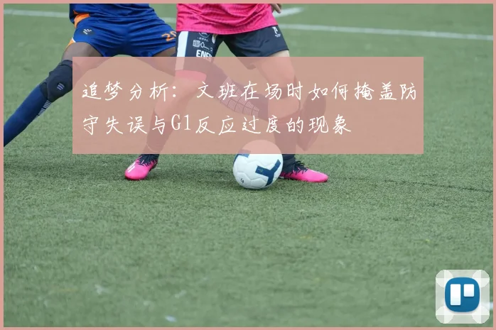 追梦分析：文班在场时如何掩盖防守失误与G1反应过度的现象