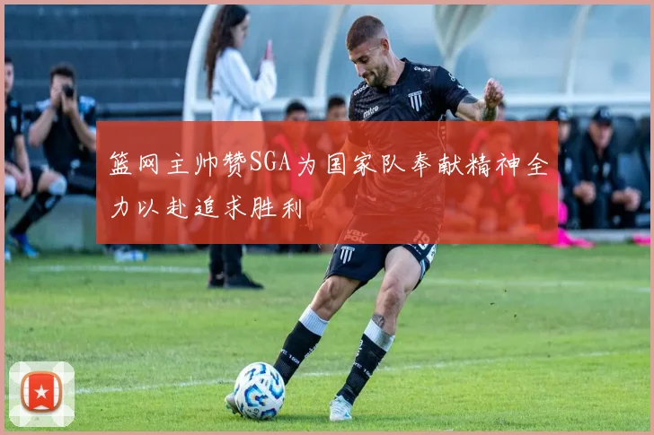篮网主帅赞SGA为国家队奉献精神全力以赴追求胜利