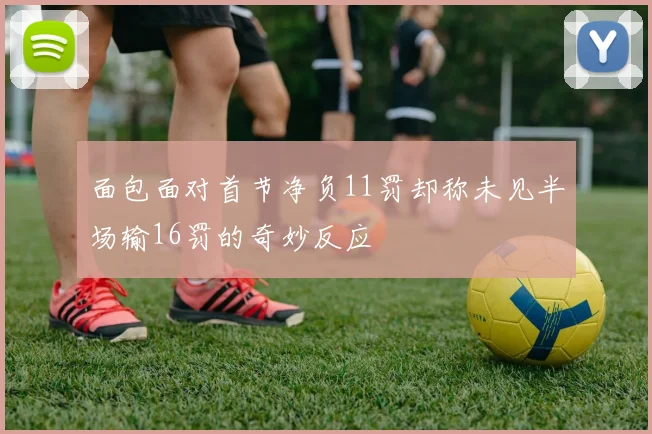 面包面对首节净负11罚却称未见半场输16罚的奇妙反应